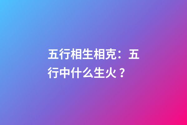 五行相生相克：五行中什么生火？